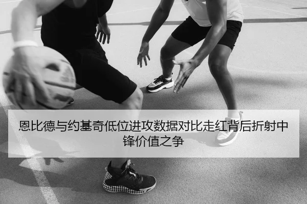 恩比德与约基奇低位进攻数据对比走红背后折射中锋价值之争